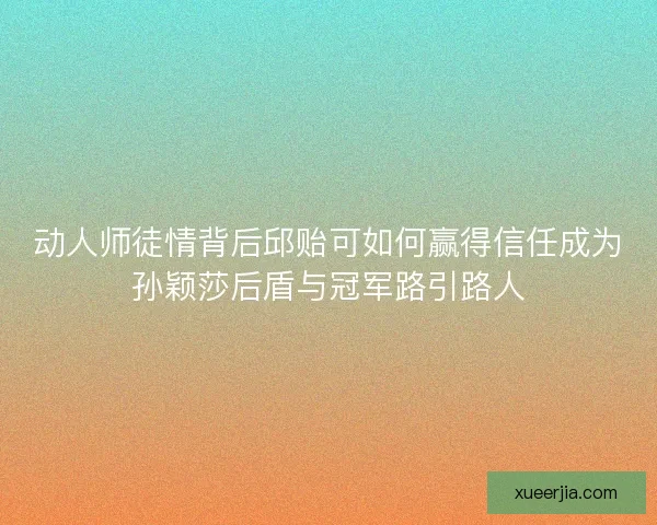 动人师徒情背后邱贻可如何赢得信任成为孙颖莎后盾与冠军路引路人