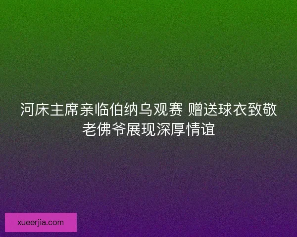 河床主席亲临伯纳乌观赛 赠送球衣致敬老佛爷展现深厚情谊