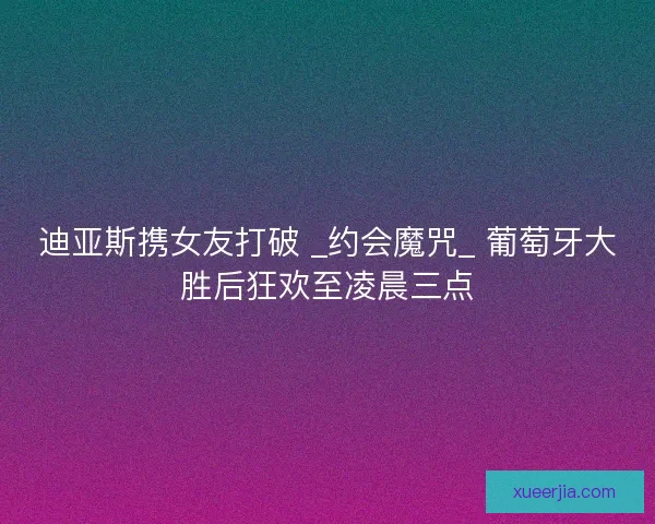 迪亚斯携女友打破 _约会魔咒_ 葡萄牙大胜后狂欢至凌晨三点